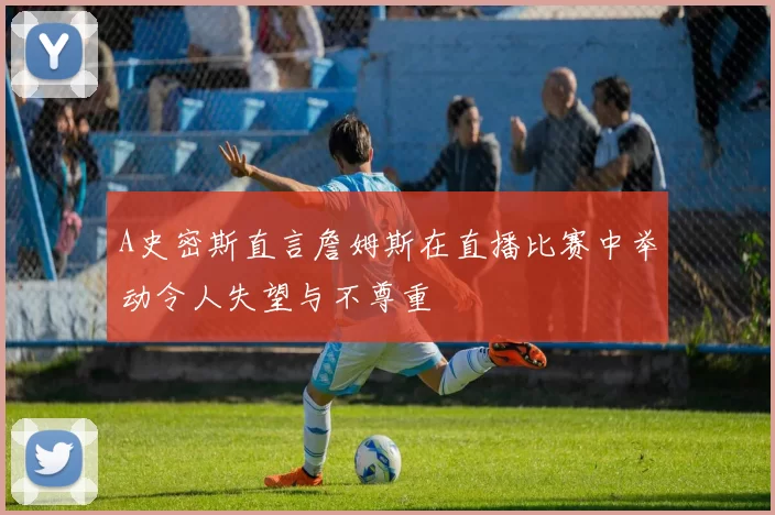 A史密斯直言詹姆斯在直播比赛中举动令人失望与不尊重