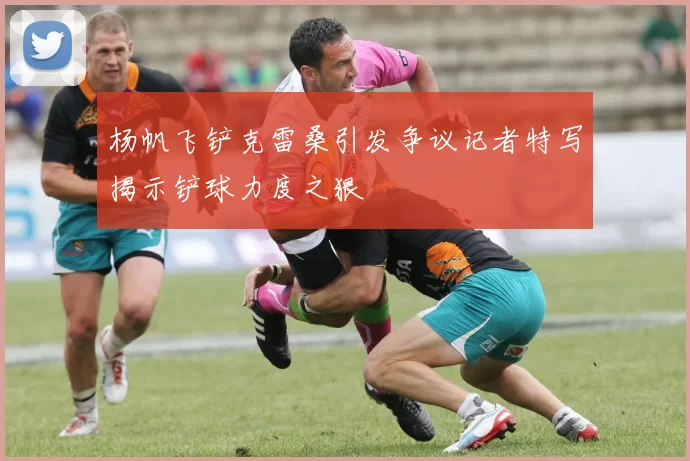 杨帆飞铲克雷桑引发争议记者特写揭示铲球力度之狠