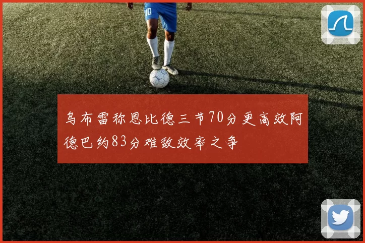 乌布雷称恩比德三节70分更高效阿德巴约83分难敌效率之争